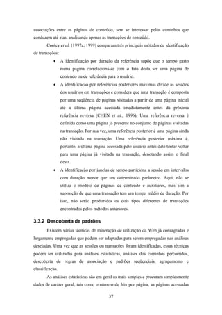 37
associações entre as páginas de conteúdo, sem se interessar pelos caminhos que
conduzem até elas, analisando apenas as transações de conteúdo.
Cooley et al. (1997a; 1999) comparam três principais métodos de identificação
de transações:
• A identificação por duração da referência supõe que o tempo gasto
numa página correlaciona-se com o fato desta ser uma página de
conteúdo ou de referência para o usuário.
• A identificação por referências posteriores máximas divide as sessões
dos usuários em transações e considera que uma transação é composta
por uma seqüência de páginas visitadas a partir de uma página inicial
até a última página acessada imediatamente antes da próxima
referência reversa (CHEN et al., 1996). Uma referência reversa é
definida como uma página já presente no conjunto de páginas visitadas
na transação. Por sua vez, uma referência posterior é uma página ainda
não visitada na transação. Uma referência posterior máxima é,
portanto, a última página acessada pelo usuário antes dele tentar voltar
para uma página já visitada na transação, denotando assim o final
desta.
• A identificação por janelas de tempo particiona a sessão em intervalos
com duração menor que um determinado parâmetro. Aqui, não se
utiliza o modelo de páginas de conteúdo e auxiliares, mas sim a
suposição de que uma transação tem um tempo médio de duração. Por
isso, não serão produzidos os dois tipos diferentes de transações
encontrados pelos métodos anteriores.
3.3.2 Descoberta de padrões
Existem várias técnicas de mineração de utilização da Web já consagradas e
largamente empregadas que podem ser adaptadas para serem empregadas nas análises
desejadas. Uma vez que as sessões ou transações foram identificadas, essas técnicas
podem ser utilizadas para análises estatísticas, análises dos caminhos percorridos,
descoberta de regras de associação e padrões seqüenciais, agrupamento e
classificação.
As análises estatísticas são em geral as mais simples e procuram simplesmente
dados de caráter geral, tais como o número de hits por página, as páginas acessadas
 