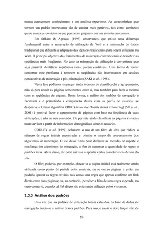 39
nunca acrescentam conhecimento a um analista experiente. As características que
tornam um padrão interessante são de caráter mais genérico, tais como caminhos
quase nunca percorridos ou que percorram páginas com um assunto em comum.
Em Srikant & Agrawal (1996) observamos que existe uma diferença
fundamental entre a mineração de utilização da Web e a mineração de dados
tradicional que dificulta a adaptação das técnicas tradicionais para serem utilizadas na
Web. O principal objetivo das ferramentas de mineração convencionais é descobrir as
seqüências mais freqüentes. No caso da mineração de utilização é conveniente que
seja possível identificar seqüências raras, porém confiáveis. Uma forma de tentar
contornar esse problema é remover as seqüências não interessantes em sessões
consecutivas de mineração e pós-mineração (ZAKI et al., 1998).
Nesta fase podemos empregar ainda técnicas de classificação e agrupamento,
não só para reunir as páginas semelhantes entre si, mas também para fazer o mesmo
com as seqüências de páginas. Dessa forma, a análise dos padrões de navegação é
facilitada e é permitindo a comparação destes com os perfis de usuários, se
disponíveis. Com o algoritmo RDBC (Recursive Density Based Clustering) (SU et al.,
2001) é possível fazer o agrupamento de páginas com base na freqüência de suas
utilizações, e não no seu conteúdo. Ele permite ainda classificar as páginas visitadas
num servidor a partir de informações demográficas sobre os usuários.
COOLEY et al. (1999) defendem o uso de um filtro de sites que reduza o
número de regras inúteis encontradas e otimize o tempo de processamento dos
algoritmos de mineração. O uso desse filtro pode diminuir as medidas de suporte e
confiança dos algoritmos de mineração, a fim de aumentar a quantidade de regras e
padrões úteis. Além disso, ele pode auxiliar a apontar certas características de uso do
site.
O filtro poderia, por exemplo, checar se a página inicial está realmente sendo
utilizada como ponto de partida pelos usuários, ou se outras páginas o estão; ou
poderia ignorar as regras triviais, tais como uma regra que apenas confirme um link
direto entre duas páginas; ou, ao contrário, perceber a falta de uma regra esperada, no
caso contrário, quando tal link direto não está sendo utilizado pelos visitantes.
3.3.3 Análise dos padrões
Uma vez que os padrões de utilização foram extraídos da base de dados de
navegação, inicia-se a análise desses padrões. Para isso, o usuário deve lançar mão de
 