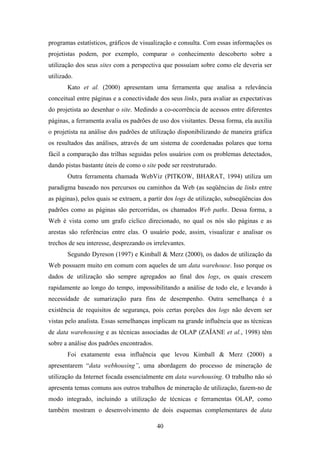 40
programas estatísticos, gráficos de visualização e consulta. Com essas informações os
projetistas podem, por exemplo, comparar o conhecimento descoberto sobre a
utilização dos seus sites com a perspectiva que possuíam sobre como ele deveria ser
utilizado.
Kato et al. (2000) apresentam uma ferramenta que analisa a relevância
conceitual entre páginas e a conectividade dos seus links, para avaliar as expectativas
do projetista ao desenhar o site. Medindo a co-ocorrência de acessos entre diferentes
páginas, a ferramenta avalia os padrões de uso dos visitantes. Dessa forma, ela auxilia
o projetista na análise dos padrões de utilização disponibilizando de maneira gráfica
os resultados das análises, através de um sistema de coordenadas polares que torna
fácil a comparação das trilhas seguidas pelos usuários com os problemas detectados,
dando pistas bastante úteis de como o site pode ser reestruturado.
Outra ferramenta chamada WebViz (PITKOW, BHARAT, 1994) utiliza um
paradigma baseado nos percursos ou caminhos da Web (as seqüências de links entre
as páginas), pelos quais se extraem, a partir dos logs de utilização, subseqüências dos
padrões como as páginas são percorridas, os chamados Web paths. Dessa forma, a
Web é vista como um grafo cíclico direcionado, no qual os nós são páginas e as
arestas são referências entre elas. O usuário pode, assim, visualizar e analisar os
trechos de seu interesse, desprezando os irrelevantes.
Segundo Dyreson (1997) e Kimball & Merz (2000), os dados de utilização da
Web possuem muito em comum com aqueles de um data warehouse. Isso porque os
dados de utilização são sempre agregados ao final dos logs, os quais crescem
rapidamente ao longo do tempo, impossibilitando a análise de todo ele, e levando à
necessidade de sumarização para fins de desempenho. Outra semelhança é a
existência de requisitos de segurança, pois certas porções dos logs não devem ser
vistas pelo analista. Essas semelhanças implicam na grande influência que as técnicas
de data warehousing e as técnicas associadas de OLAP (ZAÏANE et al., 1998) têm
sobre a análise dos padrões encontrados.
Foi exatamente essa influência que levou Kimball & Merz (2000) a
apresentarem “data webhousing”, uma abordagem do processo de mineração de
utilização da Internet focada essencialmente em data warehousing. O trabalho não só
apresenta temas comuns aos outros trabalhos de mineração de utilização, fazem-no de
modo integrado, incluindo a utilização de técnicas e ferramentas OLAP, como
também mostram o desenvolvimento de dois esquemas complementares de data
 