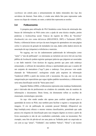 41
warehouse em estrela para o armazenamento de dados minerados dos logs dos
servidores da Internet. Num deles, é criada uma tabela fato para representar cada
acesso ou clique do visitante; no outro, a tabela fato representa as sessões.
3.4 Folksonomia
A pesquisa para utilização de Web Semântica como forma de otimização das
buscas de informações na Web conta com a ajuda de uma técnica simples, porém
poderosa: o bookmarking social. Trata-se do registro de URLs de “favoritos”
(bookmarks) em sites como del.icio.us (DELICIOUS, 2007) e Technorati (2007).
Porém, o diferencial destes serviços da mera listagem de apontadores em uma página
online é o processo de geração de metadados (ou seja, dados sobre dados) através da
associação de tags (etiquetas) a referências e materiais.
No tagging, em vez do cadastramento padronizado de informações como
“autor” e “ano de publicação”, os internautas ao incluírem um novo link em sua lista
pública de bookmarks podem registrar quaisquer palavras que julgarem ser associadas
a um dado material. Com técnicas de tagging permite que para cada endereço
armazenado, o software de marcadores ofereça a oportunidade para que o usuário dê
um conjunto de marcadores (“tags”) para o endereço. Esse processo vem sendo
chamado de “folksonomia”, neologismo criado pelo arquiteto de informação
Vanderwal (2005) a partir dos termos folk e taxonomia. Ou seja, em vez de uma
categorização por especialistas que segue rígidos padrões taxonômicos, a folksonomia
seria uma classificação social de “baixo para cima”.
Segundo Mathes (2004), a folksonomia representa uma mudança fundamental,
pois é derivada não de profissionais ou criadores de conteúdo, mas de usuários de
informações e documentos. Desta forma, ela diretamente reflete as escolhas de
enunciação, terminologia e precisão.
As tags vêm sendo usadas não apenas para conferir significado para a
quantidade de textos na Web, mas também para facilitar o registro e recuperação de
imagens. O site de publicação de conteúdo pessoal Multiply (Disponível em
http://multiply.com) oferece o mesmo sistema classificatório, permitindo que cada
pessoa crie etiquetas de classificação para suas imagens digitais ou textos a partir de
livres associações (e não de um vocabulário controlado, como na taxonomia). Por
exemplo, uma foto do pôr-do-sol em uma praia na Tailândia pode ser arquivada no
site com as tags “praia”, “Tailândia”, mas também “beleza”, “férias” e até mesmo
 