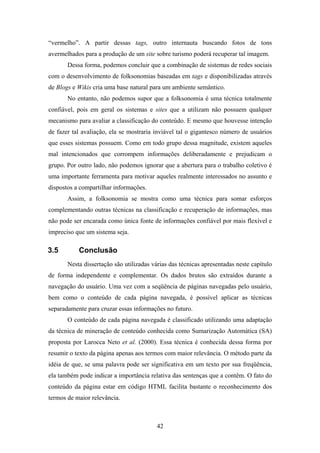 42
“vermelho”. A partir dessas tags, outro internauta buscando fotos de tons
avermelhados para a produção de um site sobre turismo poderá recuperar tal imagem.
Dessa forma, podemos concluir que a combinação de sistemas de redes sociais
com o desenvolvimento de folksonomias baseadas em tags e disponibilizadas através
de Blogs e Wikis cria uma base natural para um ambiente semântico.
No entanto, não podemos supor que a folksonomia é uma técnica totalmente
confiável, pois em geral os sistemas e sites que a utilizam não possuem qualquer
mecanismo para avaliar a classificação do conteúdo. E mesmo que houvesse intenção
de fazer tal avaliação, ela se mostraria inviável tal o gigantesco número de usuários
que esses sistemas possuem. Como em todo grupo dessa magnitude, existem aqueles
mal intencionados que corrompem informações deliberadamente e prejudicam o
grupo. Por outro lado, não podemos ignorar que a abertura para o trabalho coletivo é
uma importante ferramenta para motivar aqueles realmente interessados no assunto e
dispostos a compartilhar informações.
Assim, a folksonomia se mostra como uma técnica para somar esforços
complementando outras técnicas na classificação e recuperação de informações, mas
não pode ser encarada como única fonte de informações confiável por mais flexível e
impreciso que um sistema seja.
3.5 Conclusão
Nesta dissertação são utilizadas várias das técnicas apresentadas neste capítulo
de forma independente e complementar. Os dados brutos são extraídos durante a
navegação do usuário. Uma vez com a seqüência de páginas navegadas pelo usuário,
bem como o conteúdo de cada página navegada, é possível aplicar as técnicas
separadamente para cruzar essas informações no futuro.
O conteúdo de cada página navegada é classificado utilizando uma adaptação
da técnica de mineração de conteúdo conhecida como Sumarização Automática (SA)
proposta por Larocca Neto et al. (2000). Essa técnica é conhecida dessa forma por
resumir o texto da página apenas aos termos com maior relevância. O método parte da
idéia de que, se uma palavra pode ser significativa em um texto por sua freqüência,
ela também pode indicar a importância relativa das sentenças que a contêm. O fato do
conteúdo da página estar em código HTML facilita bastante o reconhecimento dos
termos de maior relevância.
 