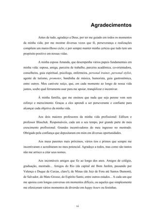 vi
Agradecimentos
Antes de tudo, agradeço a Deus, por ter me guiado em todos os momentos
da minha vida; por me mostrar diversas vezes que fé, perseverança e realizações
compõem um maravilhoso ciclo; e por sempre manter minha certeza que tudo tem um
propósito positivo em nossas vidas.
A minha esposa Amanda, que desempenha vários papeis fundamentais em
minha vida: esposa, amiga, parceira de trabalho, parceira acadêmica, co-orientadora,
conselheira, guia espiritual, psicóloga, enfermeira, personal trainer, personal stylist,
agente de turismo, promoter, bandinha de música, humorista, guia gastronômica,
entre outros. Meu canivete suíço, que, em cada momento ao longo de nossa vida
juntos, soube qual ferramenta usar para me apoiar, tranqüilizar e incentivar.
À minha família, que me ensinou que nada que seja perene vem sem
esforço e merecimento. Graças a eles aprendi a ser perseverante e confiante para
alcançar cada objetivo da minha vida.
Aos dois maiores professores da minha vida profissional: Edílson e
professor Blaschek. Responsáveis, cada um a seu tempo, por grande parte do meu
crescimento profissional. Grandes incentivadores do meu ingresso no mestrado.
Obrigado pela confiança que depositaram em mim em diversas oportunidades.
Aos meus parentes mais próximos, vários tios e primos que sempre me
incentivaram e acreditaram no meu potencial. Agradeço a todos, mas como são tantos
não me arrisco a citar seus nomes.
Aos incontáveis amigos que fiz ao longo dos anos. Amigos de colégio,
graduação, mestrado... Amigos do Rio (da capital até Bom Jardim, passando por
Valença e Duque de Caxias, claro!), de Minas (de Juiz de Fora até Santos Dumont),
de Salvador, do Mato Grosso, do Espírito Santo, entre outros estados... A cada um que
me apoiou com longas conversas em momentos difíceis, ou aqueles que simplesmente
me ofereceram vários momentos de diversão em happy hours ou festinhas.
 