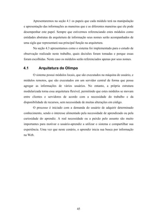 45
Apresentaremos na seção 4.1 os papeis que cada módulo terá na manipulação
e apresentação das informações as maneiras que e as diferentes maneiras que ele pode
desempenhar este papel. Sempre que estivermos referenciando estes módulos como
entidades abstratas da arquitetura de informação seus nomes serão acompanhados de
uma sigla que representará sua principal função na arquitetura.
Na seção 4.3 apresentamos como o sistema foi implementado para o estudo de
observação realizado neste trabalho, quais decisões foram tomadas e porque essas
foram escolhidas. Neste caso os módulos serão referenciados apenas por seus nomes.
4.1 Arquitetura do Olimpo
O sistema possui módulos locais, que são executados na máquina do usuário, e
módulos remotos, que são executados em um servidor central de forma que possa
agregar as informações de vários usuários. No entanto, a própria estrutura
modularizada torna essa arquitetura flexível, permitindo que estes módulos se movam
entre clientes e servidores de acordo com a necessidade do trabalho e da
disponibilidade de recursos, sem necessidade de muitas alterações em código.
O processo é iniciado com a demanda do usuário de adquirir determinado
conhecimento, sendo o interesse alimentado pela necessidade de aprendizado ou pela
curiosidade do aprendiz. A real necessidade ou a paixão pelo assunto são muito
importantes para motivar o usuário-aprendiz a utilizar o sistema e compartilhar sua
experiência. Uma vez que neste cenário, o aprendiz inicia sua busca por informação
na Web.
 