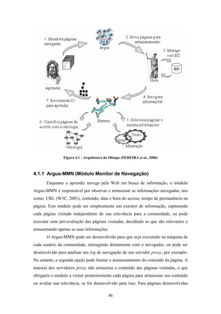 46
Figura 4.1 - Arquitetura do Olimpo (PEREIRA et al., 2006)
4.1.1 Argus-MMN (Módulo Monitor de Navegação)
Enquanto o aprendiz navega pela Web em busca de informação, o módulo
Argus-MMN é responsável por observar e armazenar as informações navegadas, tais
como: URL (W3C, 2001), conteúdo, data e hora do acesso, tempo de permanência na
página. Este módulo pode ser simplesmente um extrator de informação, capturando
cada página visitada independente de sua relevância para a comunidade, ou pode
executar uma pré-avaliação das páginas visitadas, decidindo as que são relevantes e
armazenando apenas as suas informações.
O Argus-MMN pode ser desenvolvido para que seja executado na máquina de
cada usuário da comunidade, interagindo diretamente com o navegador, ou pode ser
desenvolvido para analisar um log de navegação de um servidor proxy, por exemplo.
No entanto, a segunda opção pode limitar o armazenamento do conteúdo da página. A
maioria dos servidores proxy não armazena o conteúdo das páginas visitadas, o que
obrigaria o módulo a visitar posteriormente cada página para armazenar seu conteúdo
ou avaliar sua relevância, se for desenvolvido para isso. Para páginas desenvolvidas
 