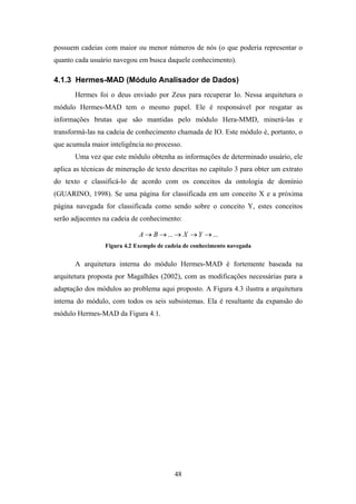 48
possuem cadeias com maior ou menor números de nós (o que poderia representar o
quanto cada usuário navegou em busca daquele conhecimento).
4.1.3 Hermes-MAD (Módulo Analisador de Dados)
Hermes foi o deus enviado por Zeus para recuperar Io. Nessa arquitetura o
módulo Hermes-MAD tem o mesmo papel. Ele é responsável por resgatar as
informações brutas que são mantidas pelo módulo Hera-MMD, minerá-las e
transformá-las na cadeia de conhecimento chamada de IO. Este módulo é, portanto, o
que acumula maior inteligência no processo.
Uma vez que este módulo obtenha as informações de determinado usuário, ele
aplica as técnicas de mineração de texto descritas no capítulo 3 para obter um extrato
do texto e classificá-lo de acordo com os conceitos da ontologia de domínio
(GUARINO, 1998). Se uma página for classificada em um conceito X e a próxima
página navegada for classificada como sendo sobre o conceito Y, estes conceitos
serão adjacentes na cadeia de conhecimento:
...... →→→→→ YXBA
Figura 4.2 Exemplo de cadeia de conhecimento navegada
A arquitetura interna do módulo Hermes-MAD é fortemente baseada na
arquitetura proposta por Magalhães (2002), com as modificações necessárias para a
adaptação dos módulos ao problema aqui proposto. A Figura 4.3 ilustra a arquitetura
interna do módulo, com todos os seis subsistemas. Ela é resultante da expansão do
módulo Hermes-MAD da Figura 4.1.
 