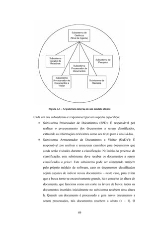 49
Figura 4.3 - Arquitetura interna de um módulo cliente
Cada um dos subsistemas é responsável por um aspecto específico:
• Subsistema Processador de Documentos (SPD): É responsável por
realizar o processamento dos documentos a serem classificados,
extraindo as informações relevantes como seu texto puro e analisá-los.
• Subsistema Armazenador de Documentos a Visitar (SADV): É
responsável por analisar e armazenar caminhos para documentos que
ainda serão visitados durante a classificação. No início do processo de
classificação, este subsistema deve receber os documentos a serem
classificados a priori. Este subsistema pode ser alimentado também
pelo próprio módulo de software, caso os documentos classificados
sejam capazes de indicar novos documentos – neste caso, para evitar
que a busca torne-se excessivamente grande, há o conceito de altura do
documento, que funciona como um corte na árvore de busca: todos os
documentos inseridos inicialmente no subsistema recebem uma altura
h. Quando um documento é processado e gera novos documentos a
serem processados, tais documentos recebem a altura (h – 1). O
 