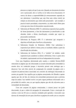 50
processo se repete até que h seja zero. Quando um documento de altura
zero é processado, não se verifica se ele indica novos documentos. O
motivo de deixar a responsabilidade de armazenamento separada em
um subsistema é possibilitar que seja feita uma crítica inicial em
relação aos documentos que ainda serão processados – por exemplo, é
possível inserir prioridades a documentos, ou ainda inserir filtros para
evitar que uma classe de documentos seja processada.
• Subsistema de Memória (SM): É o subsistema responsável por guardar,
de forma permanente, a lista dos documentos já classificados (e não
alterados desde a última classificação), evitando que sejam re-
processados inutilmente.
• Subsistema de Pesquisa (SP): É o subsistema que encapsula o
algoritmo utilizado para classificar os documentos.
• Subsistema Gerador de Relatórios (SGR): Este subsistema é
responsável por definir a forma como os resultados obtidos a partir da
classificação são utilizados.
• Subsistema de Gerência (SG): É o “cérebro” do módulo, sendo
responsável por coordenar os demais subsistemas. Este é a parte ativa
do módulo, representando um thread independente de execução.
Com uma freqüência determinada pelo usuário, o módulo Hermes-MAD
selecionará as páginas que são relacionadas ao assunto discutido pela comunidade (o
assunto deve ser conhecido porque é necessário possuir uma ontologia que o
descreva). Isso será feito através da comparação do conteúdo da página com o
conjunto de palavras-chave (associadas aos conceitos da ontologia) relacionadas ao
assunto em questão. Isso significa que as páginas armazenadas são filtradas e apenas
aquelas que são, de fato, do interesse da comunidade permanecem para a próxima
etapa da análise. Isso também resolve em parte algum problema relacionado com a
privacidade do usuário, uma vez que aquelas páginas que não são relevantes para a
comunidade são descartadas.
Com este conjunto de páginas armazenadas, o sistema possui um grafo
direcionado, já que a ordem de navegação foi armazenada. Como a motivação do
sistema é criar um IO com os conceitos estudados pelo aprendiz, é necessário usar
técnicas de mineração de texto para classificar as páginas de acordo com os conceitos
 
