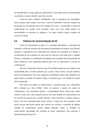 52
ser transformado em uma cadeia de conhecimento. Essa cadeia pode ser recomendada
ao aprendiz e ele pode decidir o que fazer com ela.
Como há vários módulos “trabalhando” para os aprendizes da comunidade,
várias cadeias serão criadas. Com isso, é possível identificar conceitos ausentes na
navegação de um aprendiz que já foi estudado por outro, e recomendar a cadeia de
conhecimento do usuário mais avançado. Junto com essa cadeia podem ser
recomendados os conceitos, as páginas e até quem estudou aquele conjunto de
conceitos a fundo.
4.2 Sistema de recomendação de IO
Como foi mencionado na seção 3.2, a principal dificuldade na mineração de
conteúdo é a falta de estrutura dos documentos armazenados na Internet. Essa falta de
estrutura é responsável pela imprecisão das técnicas de mineração em relação à
classificação de um conteúdo em uma lista de conceitos. Isso pode levar o módulo
Hermes a classificar um subconjunto de páginas com conteúdo bem diversificado de
forma imprecisa. Essa imprecisão poderia gerar um nó equivocado na árvore de
conhecimento.
Por isso, é importante observar que o IO, produto gerado por este sistema, será
recomendado para o mesmo aprendiz que o gerou. Dessa forma, ele pode alterá-lo
antes de compartilhá-lo com seus colegas de comunidade sempre que identificar nós
equivocados ou quando ele próprio chegar à conclusão que o seu modelo de estudo
não foi adequado.
Para editar sua cadeia de conhecimento, o aprendiz pode usar a ferramenta
KCE, definida por Silva (2006). Além de permitir a edição da cadeia de
conhecimento, essa ferramenta permite a recomendação dessa cadeia para outros
usuários. Neste caso, outro aprendiz precisa criar uma unidade de conhecimento (um
nó conceito da cadeia) com o estado “dúvida”. Neste momento, o sistema começa a
busca. Ele envia mensagens para outros pontos e espera por suas respostas. Cada
ponto executa uma busca interna, que consiste em verificar a existência de alguma
unidade de conhecimento similar àquela desejada. Todas as unidades de
conhecimento encontradas são enviadas ao ponto requisitante. Este processo é
representado pela Figura 4.4.
 
