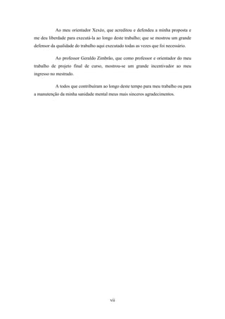 vii
Ao meu orientador Xexéo, que acreditou e defendeu a minha proposta e
me deu liberdade para executá-la ao longo deste trabalho; que se mostrou um grande
defensor da qualidade do trabalho aqui executado todas as vezes que foi necessário.
Ao professor Geraldo Zimbrão, que como professor e orientador do meu
trabalho de projeto final de curso, mostrou-se um grande incentivador ao meu
ingresso no mestrado.
A todos que contribuíram ao longo deste tempo para meu trabalho ou para
a manutenção da minha sanidade mental meus mais sinceros agradecimentos.
 