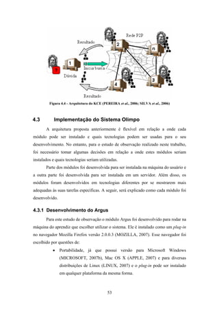 53
Figura 4.4 - Arquitetura do KCE (PEREIRA et al., 2006; SILVA et al., 2006)
4.3 Implementação do Sistema Olimpo
A arquitetura proposta anteriormente é flexível em relação a onde cada
módulo pode ser instalado e quais tecnologias podem ser usadas para o seu
desenvolvimento. No entanto, para o estudo de observação realizado neste trabalho,
foi necessário tomar algumas decisões em relação a onde estes módulos seriam
instalados e quais tecnologias seriam utilizadas.
Parte dos módulos foi desenvolvida para ser instalada na máquina do usuário e
a outra parte foi desenvolvida para ser instalada em um servidor. Além disso, os
módulos foram desenvolvidos em tecnologias diferentes por se mostrarem mais
adequadas às suas tarefas específicas. A seguir, será explicado como cada módulo foi
desenvolvido.
4.3.1 Desenvolvimento do Argus
Para este estudo de observação o módulo Argus foi desenvolvido para rodar na
máquina do aprendiz que escolher utilizar o sistema. Ele é instalado como um plug-in
no navegador Mozilla Firefox versão 2.0.0.3 (MOZILLA, 2007). Esse navegador foi
escolhido por questões de:
• Portabilidade, já que possui versão para Microsoft Windows
(MICROSOFT, 2007b), Mac OS X (APPLE, 2007) e para diversas
distribuições de Linux (LINUX, 2007) e o plug-in pode ser instalado
em qualquer plataforma da mesma forma.
 