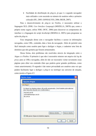 54
• Facilidade de distribuição do plug-in, já que é o segundo navegador
mais utilizado e com ascensão no número de usuários sobre o primeiro
colocado (HU, 2005; GONSALVES, 2006; BEER, 2007).
Para o desenvolvimento de plug-in no Firefox, é necessário utilizar a
linguagem XUL (XML User Interface Language) (MOZILLA, 2007b) que, como o
próprio nome sugere, utiliza XML (W3C, 2006) para descrever os componentes de
interface e a linguagem de script JavaScript (MOZILLA, 2007c) para programar as
ações do plug-in.
Essa integração direta com o navegador facilitou o acesso às informações
navegadas, como URL, conteúdo, data e hora da navegação. Além de permitir uma
fácil interação como usuário para ligar e desligar o Argus, e cadastrar uma lista de
domínios que não gostaria que fossem armazenados.
Dessa forma, dois problemas são resolvidos através da integração entre o
Argus e o Firefox. O primeiro é que não é necessário minerar um arquivo de log de
proxy para as URLs navegadas, além de não ser necessário visitar novamente essas
páginas para obter seu conteúdo (fato que poderia gerar grandes problemas, como
vimos anteriormente). O segundo é dar maior privacidade aos usuários uma vez que
podem facilmente ligar e desligar o plug-in ou restringir seu universo de atuação,
como mostra a Figura 4.5.
 