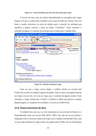 55
Figura 4.5 - Lista de domínios que não serão observados pelo Argus
É através de uma caixa de seleção disponibilizada no navegador pelo Argus
(Figura 4.6) que o usuário pode contribuir com a base de dados do sistema. Para isso
basta o usuário selecionar na caixa de seleção qual o conceito da ontologia que
classifica a página corrente e clicar no botão “Classificar”. Neste momento o
conteúdo da página e o conceito da ontologia são enviados para o módulo Hera.
Figura 4.6 - Interface do plug-in Argus
Uma vez que o Argus estiver ligado, o módulo solicita ser avisado pelo
Firefox dos eventos em relação à página navegada. Toda vez que o navegador detectar
um clique em um link, ele avisa ao Argus que o conteúdo da página mudou. Neste
momento, o Argus solicita que o Firefox o informe os dados que precisa a respeito
daquela página, os encapsula em um objeto e os envia ao módulo Hera.
4.3.2 Desenvolvimento de Hera
O módulo Hera, por sua vez, fica localizado em um servidor da Internet e é
disponibilizado como um serviço Web (W3C, 2007). Este tipo de serviço facilita a
integração entre os diversos usuários do Argus com o módulo centralizador Hera, uma
vez que cada instância de Argus monta seu próprio pacote XML com as informações
 