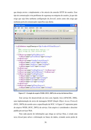 56
que deseja enviar e simplesmente o faz através da conexão HTTP do usuário. Esse
tipo de comunicação evita problemas de segurança na máquina do usuário, já que não
exige que seja feita nenhuma configuração de firewall, assim como não exige que
nenhuma porta de comunicação específica seja aberta.
Figura 4.7 - Exemplo do arquivo WSDL (W3C, 2007c) do serviço da Internet Hera
Este serviço foi desenvolvido em Java com Apache Axis (APACHE, 2006),
uma implementação de envio de mensagens SOAP (Simple Object Access Protocol)
(W3C, 2007b) de acordo com a especificação da W3C. A Figura 4.7 representa parte
do arquivo WSDL (W3C, 2007c) do serviço. Este arquivo é considerado o descritor
padrão pra serviços Web.
Para cada pacote de informações que chega ao serviço Hera, é criada uma
nova thread para salvar a informação no banco de dados, evitando assim perda de
 