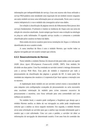 57
informações por indisponibilidade do serviço. Caso este recurso não fosse utilizado o
serviço Web poderia estar atendendo uma requisição de um módulo remoto enquanto
um outro módulo enviasse uma informação para ser armazenada. Neste caso o serviço
estaria indisponível e o novo módulo não conseguiria salvar seus dados.
Em relação à classificação de páginas através de folksonomia Hera possui dois
serviços fundamentais. O primeiro é manter as instâncias de Argus com sua caixa de
seleção de conceitos atualizada. Assim sempre que houver uma evolução na ontologia
os plug-ins serão informados. O segundo serviço recebe e o armazena o conteúdo
classificado pelos usuários no banco de dados.
Hera ainda cria novos usuários para novas instalações do Argus e o informa do
identificador do novo usuário criado.
A outra interface de Hera é com o módulo Hermes, que recebe todas as
páginas navegadas por um usuário sempre que solicita.
4.3.3 Desenvolvimento do Hermes
Neste trabalho o módulo Hermes foi desenvolvido para rodar como um agente
JADE (Java Agent DEvelopment Framework) (JADE, 2007). Este módulo foi
dividido em duas partes. Uma fica instalada no servidor central e interage diretamente
com o serviço Web Hera. Essa parte do módulo é responsável por todo o
processamento da classificação das páginas e geração do IO. A outra parte fica
instalada nas máquinas dos usuários e é responsável por fazer apenas a interação com
os mesmos.
A implantação deste módulo em um servidor central criaria a necessidade de
uma máquina com configurações avançadas de processamento ou seria necessário
uma excelente otimização do módulo para evitar consumo excessivo de
processamento e memória, caso fosse utilizado para uma comunidade real com
milhares de membros.
No módulo local, o usuário pode configurar a freqüência que deseja que o
módulo Hermes analise os dados de sua navegação ou então pode simplesmente
solicitar que a análise se inicie naquele momento. Em seguida, o módulo Hermes
envia uma solicitação ao servidor para que a análise seja iniciada informando qual o
usuário que a está solicitando. Uma vez com o pedido, o servidor irá obter as
informações de navegação do determinado usuário. Com uma lista do conteúdo das
 