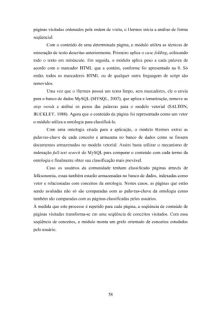 58
páginas visitadas ordenados pela ordem de visita, o Hermes inicia a análise de forma
seqüencial.
Com o conteúdo de uma determinada página, o módulo utiliza as técnicas de
mineração de texto descritas anteriormente. Primeiro aplica o case folding, colocando
todo o texto em minúsculo. Em seguida, o módulo aplica peso a cada palavra de
acordo com o marcador HTML que a contém, conforme foi apresentado na 0. Só
então, todos os marcadores HTML ou de qualquer outra linguagem de script são
removidos.
Uma vez que o Hermes possui um texto limpo, sem marcadores, ele o envia
para o banco de dados MySQL (MYSQL, 2007), que aplica a lematização, remove as
stop words e atribui os pesos das palavras para o modelo vetorial (SALTON,
BUCKLEY, 1988). Agora que o conteúdo da página foi representado como um vetor
o módulo utiliza a ontologia para classificá-lo.
Com uma ontologia criada para a aplicação, o módulo Hermes extrai as
palavras-chave de cada conceito e armazena no banco de dados como se fossem
documentos armazenados no modelo vetorial. Assim basta utilizar o mecanismo de
indexação full-text search do MySQL para comparar o conteúdo com cada termo da
ontologia e finalmente obter sua classificação mais provável.
Caso os usuários da comunidade tenham classificado páginas através de
folksonomia, essas também estarão armazenadas no banco de dados, indexadas como
vetor e relacionadas com conceitos da ontologia. Nestes casos, as páginas que estão
sendo avaliadas não só são comparadas com as palavras-chave da ontologia como
também são comparadas com as páginas classificadas pelos usuários.
À medida que este processo é repetido para cada página, a seqüência de conteúdo de
páginas visitadas transforma-se em uma seqüência de conceitos visitados. Com essa
seqüência de conceitos, o módulo monta um grafo orientado de conceitos estudados
pelo usuário.
 