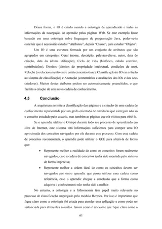 61
Dessa forma, o IO é criado usando a ontologia de aprendizado e todas as
informações da navegação do aprendiz pelas páginas Web. Se este exemplo fosse
baseado em uma ontologia sobre linguagem de programação Java, poder-se-ia
concluir que é necessário estudar “Atributos”, depois “Classe”, para estudar “Objeto”.
Um IO é uma estrutura formada por um conjunto de atributos que são
agrupados em categorias: Geral (nome, descrição, palavras-chave, autor, data de
criação, data da última utilização), Ciclo de vida (histórico, estado corrente,
contribuições), Direitos (direitos de propriedade intelectual, condições de uso),
Relação (o relacionamento entre conhecimentos-base), Classificação (o IO em relação
ao sistema de classificação) e Anotação (comentários e avaliações dos IOs e dos seus
criadores). Muitos destes atributos podem ser automaticamente preenchidos, o que
facilita a criação de uma nova cadeia de conhecimento.
4.5 Conclusão
A arquitetura permite a classificação das páginas e a criação de uma cadeia de
conhecimento representada por um grafo orientado de estruturas que carregam não só
o conceito estudado pelo usuário, mas também as páginas que ele visitou para obtê-lo.
Se o aprendiz utilizar o Olimpo durante todo seu processo de aprendizado em
sites de Internet, este sistema terá informações suficientes para compor uma IO
aproximada dos conceitos navegados por ele durante este processo. Com essa cadeia
de conceitos recomendada, o aprendiz pode utilizar o KCE para alterá-la de forma
que:
• Represente melhor a realidade de como os conceitos foram realmente
navegados, caso a cadeia de conceitos tenha sido montada pelo sistema
de forma imprecisa;
• Represente melhor a ordem ideal de como os conceitos devem ser
navegados por outro aprendiz que possa utilizar essa cadeia como
referência, caso o aprendiz chegue a conclusão que a forma como
adquiriu o conhecimento não tenha sido a melhor.
No entanto, a ontologia e a folksonomia têm papel muito relevante no
processo de classificação empregado pelo módulo Hermes. Por isso é importante que
fique claro como a ontologia foi criada para atender essa aplicação e como pode ser
instanciada para diferentes assuntos. Assim como é relevante que fique claro como a
 
