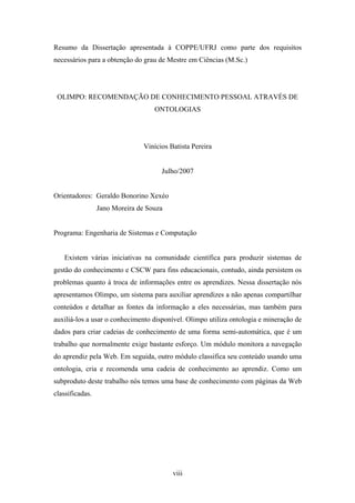 viii
Resumo da Dissertação apresentada à COPPE/UFRJ como parte dos requisitos
necessários para a obtenção do grau de Mestre em Ciências (M.Sc.)
OLIMPO: RECOMENDAÇÃO DE CONHECIMENTO PESSOAL ATRAVÉS DE
ONTOLOGIAS
Vinícios Batista Pereira
Julho/2007
Orientadores: Geraldo Bonorino Xexéo
Jano Moreira de Souza
Programa: Engenharia de Sistemas e Computação
Existem várias iniciativas na comunidade científica para produzir sistemas de
gestão do conhecimento e CSCW para fins educacionais, contudo, ainda persistem os
problemas quanto à troca de informações entre os aprendizes. Nessa dissertação nós
apresentamos Olimpo, um sistema para auxiliar aprendizes a não apenas compartilhar
conteúdos e detalhar as fontes da informação a eles necessárias, mas também para
auxiliá-los a usar o conhecimento disponível. Olimpo utiliza ontologia e mineração de
dados para criar cadeias de conhecimento de uma forma semi-automática, que é um
trabalho que normalmente exige bastante esforço. Um módulo monitora a navegação
do aprendiz pela Web. Em seguida, outro módulo classifica seu conteúdo usando uma
ontologia, cria e recomenda uma cadeia de conhecimento ao aprendiz. Como um
subproduto deste trabalho nós temos uma base de conhecimento com páginas da Web
classificadas.
 
