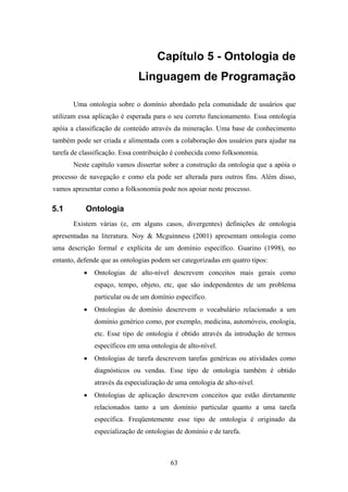 63
Capítulo 5 - Ontologia de
Linguagem de Programação
Uma ontologia sobre o domínio abordado pela comunidade de usuários que
utilizam essa aplicação é esperada para o seu correto funcionamento. Essa ontologia
apóia a classificação de conteúdo através da mineração. Uma base de conhecimento
também pode ser criada e alimentada com a colaboração dos usuários para ajudar na
tarefa de classificação. Essa contribuição é conhecida como folksonomia.
Neste capítulo vamos dissertar sobre a construção da ontologia que a apóia o
processo de navegação e como ela pode ser alterada para outros fins. Além disso,
vamos apresentar como a folksonomia pode nos apoiar neste processo.
5.1 Ontologia
Existem várias (e, em alguns casos, divergentes) definições de ontologia
apresentadas na literatura. Noy & Mcguinness (2001) apresentam ontologia como
uma descrição formal e explícita de um domínio específico. Guarino (1998), no
entanto, defende que as ontologias podem ser categorizadas em quatro tipos:
• Ontologias de alto-nível descrevem conceitos mais gerais como
espaço, tempo, objeto, etc, que são independentes de um problema
particular ou de um domínio específico.
• Ontologias de domínio descrevem o vocabulário relacionado a um
domínio genérico como, por exemplo, medicina, automóveis, enologia,
etc. Esse tipo de ontologia é obtido através da introdução de termos
específicos em uma ontologia de alto-nível.
• Ontologias de tarefa descrevem tarefas genéricas ou atividades como
diagnósticos ou vendas. Esse tipo de ontologia também é obtido
através da especialização de uma ontologia de alto-nível.
• Ontologias de aplicação descrevem conceitos que estão diretamente
relacionados tanto a um domínio particular quanto a uma tarefa
específica. Freqüentemente esse tipo de ontologia é originado da
especialização de ontologias de domínio e de tarefa.
 