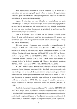 64
Uma ontologia mais genérica pode tornar-se mais específica de acordo com a
necessidade sem que seja empregado grande esforço no processo de especialização.
Entretanto, para transformar uma ontologia originalmente específica em uma mais
genérica pode ser uma tarefa realmente difícil.
Apesar de divergirem em sua definição, os pesquisadores, em geral,
concordam que as ontologias são compostas por classes (ou conceitos), propriedades
de cada conceito que descrevem suas várias características e atributos são chamadas
de slots (ou roles, ou ainda simplesmente propriedades), e restrições dos slots
chamados de facets (ou role restriction).
Noy & Mcguinness (2001) defendem que um conjunto de instâncias das
classes de uma ontologia compõe uma base de conhecimento. No entanto, eles
reconhecem que é difícil distinguir a fronteira onde termina uma ontologia e começa
uma base de conhecimento.
Diversos padrões e linguagens para construção e compartilhamento de
ontologias na Web estão sendo criados, todos baseados no XML, com algumas
diferenças de sintaxe de marcação (tags). Alguns exemplos são o SHOE (HEFLIN,
2001), a Ontology Exchange Language (XOL) (KARP et al., 1999), a Ontology
Markup Language (OML e CKML)(KENT, 1999) e a Resource Description
Framework Schema Language (RDFS) (W3C, 2004). Existe uma proposta de
extensão do RDF e do RDFS chamada OIL (Ontology Interchange Language)
(FENSEL, 2000) e seu sucessor DAML + OIL (HORROCKS et al., 2002).
O DAML + OIL (DARPA Agent Markup Language – Ontology Interchange
Language) é uma linguagem baseada no XML, desenhada para possuir muito mais
capacidade que este na descrição de objetos e no seu relacionamento; para expressar
semântica e criar um alto grau de interoperabilidade entre sites da Internet. O OWL é
uma linguagem de marcação semântica para publicação e compartilhamento de
ontologias na Internet e do DAML+OIL. Um exemplo de um editor que suporta a
criação cooperativa de ontologias baseado na Internet é o Webonto (DOMINGUE,
1998).
Ontologia é uma tecnologia essencial para a Web Semântica (BERNERS-LEE
et al., 2001), porque fornece o vocabulário necessário que permite definir a estrutura e
a semântica de documentos de modo que possam ser compreendidos pelas máquinas,
possibilitando pesquisas inteligentes na Web. Permite também o compartilhamento do
conhecimento de um domínio que pode ser compartilhado entre pessoas e aplicações.
 