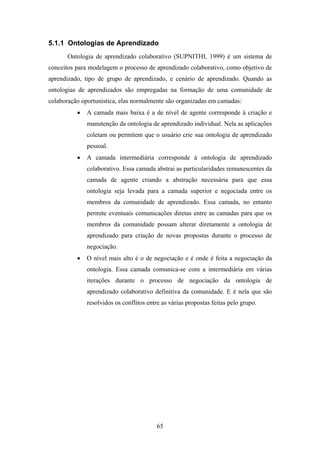 65
5.1.1 Ontologias de Aprendizado
Ontologia de aprendizado colaborativo (SUPNITHI, 1999) é um sistema de
conceitos para modelagem o processo de aprendizado colaborativo, como objetivo de
aprendizado, tipo de grupo de aprendizado, e cenário de aprendizado. Quando as
ontologias de aprendizados são empregadas na formação de uma comunidade de
colaboração oportunística, elas normalmente são organizadas em camadas:
• A camada mais baixa é a de nível de agente corresponde à criação e
manutenção da ontologia de aprendizado individual. Nela as aplicações
coletam ou permitem que o usuário crie sua ontologia de aprendizado
pessoal.
• A camada intermediária corresponde à ontologia de aprendizado
colaborativo. Essa camada abstrai as particularidades remanescentes da
camada de agente criando a abstração necessária para que essa
ontologia seja levada para a camada superior e negociada entre os
membros da comunidade de aprendizado. Essa camada, no entanto
permite eventuais comunicações diretas entre as camadas para que os
membros da comunidade possam alterar diretamente a ontologia de
aprendizado para criação de novas propostas durante o processo de
negociação.
• O nível mais alto é o de negociação e é onde é feita a negociação da
ontologia. Essa camada comunica-se com a intermediária em várias
iterações durante o processo de negociação da ontologia de
aprendizado colaborativo definitiva da comunidade. E é nela que são
resolvidos os conflitos entre as várias propostas feitas pelo grupo.
 