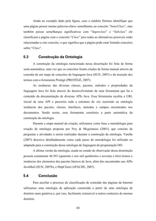 68
Ainda no exemplo dado pela figura, caso o módulo Hermes identifique que
uma página possui muitas palavras-chave semelhantes ao conceito “InnerClass”, mas
também possui semelhanças significativas com “Superclass” e “Subclass” ele
classificará a página com o conceito “Class” pois todas as alternativas possíveis estão
relacionadas a este conceito, o que significa que a página pode estar listando conceitos
sobre “Class”.
5.3 Construção da Ontologia
A construção da ontologia mencionada nessa dissertação foi feita de forma
semi-automática, uma vez que os conceitos foram criados de forma manual através da
consulta de um mapa de conceitos da linguagem Java (SUN, 2007) e da inserção dos
termos com a ferramenta Protégé (PROTÉGÉ, 2007).
As instâncias das diversas classes, pacotes, métodos e propriedades da
linguagem Java foi feita através do desenvolvimento de uma ferramenta que lia o
conteúdo da documentação de diversas APIs Java. Essa ferramenta recebia a URL
inicial de uma API e percorria toda a estrutura do site inserindo na ontologia
instâncias dos pacotes, classes, interfaces, métodos e campos encontrados nos
documentos. Sendo assim, essa ferramenta constituiu a parte automática da
construção da ontologia.
Durante a etapa manual da criação, utilizamos como base a metodologia para
criação de ontologia proposta por Noy & Mcguinness (2001), que consiste de
perguntas e atividades a serem realizadas durante a construção da ontologia. Varella
(2007) descreve detalhadamente como cada passo da metodologia foi utilizado ou
adaptado para a construção dessa ontologia de linguagem de programação OO.
A última versão da ontologia, usada no estudo de observação dessa dissertação
possuía exatamente 46.593 (quarenta e seis mil quinhentos e noventa e três) termos e
instâncias dos elementos dos pacotes básicos de Java, além dos encontrados nas APIs
JavaMail (SUN, 2007b), e HttpClient (APACHE, 2007).
5.4 Conclusão
Para auxiliar o processo de classificação de conteúdo das páginas da Internet
utilizamos uma ontologia de aplicação construída a partir de uma ontologia de
domínio mais genérica e, por isso, facilmente extensível a outros contextos do mesmo
domínio.
 