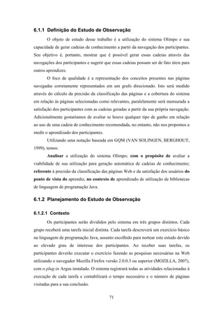 71
6.1.1 Definição do Estudo de Observação
O objeto de estudo desse trabalho é a utilização do sistema Olimpo e sua
capacidade de gerar cadeias de conhecimento a partir da navegação dos participantes.
Seu objetivo é, portanto, mostrar que é possível gerar essas cadeias através das
navegações dos participantes e sugerir que essas cadeias possam ser de fato úteis para
outros aprendizes.
O foco de qualidade é a representação dos conceitos presentes nas páginas
navegadas corretamente representados em um grafo direcionado. Isto será medido
através do cálculo da precisão da classificação das páginas e a cobertura do sistema
em relação às páginas selecionadas como relevantes, paralelamente será mensurada a
satisfação dos participantes com as cadeias geradas a partir da sua própria navegação.
Adicionalmente gostaríamos de avaliar se houve qualquer tipo de ganho em relação
ao uso de uma cadeia de conhecimento recomendada, no entanto, não nos propomos a
medir o aprendizado dos participantes.
Utilizando uma notação baseada em GQM (VAN SOLINGEN, BERGHOUT,
1999), temos:
Analisar a utilização do sistema Olimpo; com o propósito de avaliar a
viabilidade de sua utilização para geração automática de cadeias de conhecimento;
referente à precisão da classificação das páginas Web e da satisfação dos usuários do
ponto de vista do aprendiz, no contexto de aprendizado de utilização de bibliotecas
de linguagem de programação Java.
6.1.2 Planejamento do Estudo de Observação
6.1.2.1 Contexto
Os participantes serão divididos pelo sistema em três grupos distintos. Cada
grupo receberá uma tarefa inicial distinta. Cada tarefa descreverá um exercício básico
na linguagem de programação Java, assunto escolhido para nortear este estudo devido
ao elevado grau de interesse dos participantes. Ao receber suas tarefas, os
participantes deverão executar o exercício fazendo as pesquisas necessárias na Web
utilizando o navegador Mozilla Firefox versão 2.0.0.3 ou superior (MOZILLA, 2007),
com o plug-in Argus instalado. O sistema registrará todas as atividades relacionadas à
execução de cada tarefa e contabilizará o tempo necessário e o número de páginas
visitadas para a sua conclusão.
 