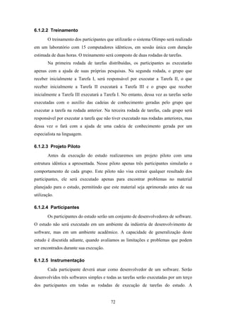 72
6.1.2.2 Treinamento
O treinamento dos participantes que utilizarão o sistema Olimpo será realizado
em um laboratório com 15 computadores idênticos, em sessão única com duração
estimada de duas horas. O treinamento será composto de duas rodadas de tarefas.
Na primeira rodada de tarefas distribuídas, os participantes as executarão
apenas com a ajuda de suas próprias pesquisas. Na segunda rodada, o grupo que
receber inicialmente a Tarefa I, será responsável por executar a Tarefa II, o que
receber inicialmente a Tarefa II executará a Tarefa III e o grupo que receber
inicialmente a Tarefa III executará a Tarefa I. No entanto, dessa vez as tarefas serão
executadas com o auxílio das cadeias de conhecimento geradas pelo grupo que
executar a tarefa na rodada anterior. Na terceira rodada de tarefas, cada grupo será
responsável por executar a tarefa que não tiver executado nas rodadas anteriores, mas
dessa vez o fará com a ajuda de uma cadeia de conhecimento gerada por um
especialista na linguagem.
6.1.2.3 Projeto Piloto
Antes da execução do estudo realizaremos um projeto piloto com uma
estrutura idêntica a apresentada. Nesse piloto apenas três participantes simularão o
comportamento de cada grupo. Este piloto não visa extrair qualquer resultado dos
participantes, ele será executado apenas para encontrar problemas no material
planejado para o estudo, permitindo que este material seja aprimorado antes de sua
utilização.
6.1.2.4 Participantes
Os participantes do estudo serão um conjunto de desenvolvedores de software.
O estudo não será executado em um ambiente da indústria de desenvolvimento de
software, mas em um ambiente acadêmico. A capacidade de generalização deste
estudo é discutida adiante, quando avaliamos as limitações e problemas que podem
ser encontrados durante sua execução.
6.1.2.5 Instrumentação
Cada participante deverá atuar como desenvolvedor de um software. Serão
desenvolvidos três softwares simples e todas as tarefas serão executadas por um terço
dos participantes em todas as rodadas de execução de tarefas do estudo. A
 