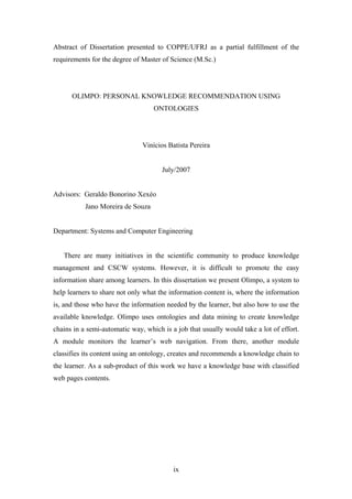 ix
Abstract of Dissertation presented to COPPE/UFRJ as a partial fulfillment of the
requirements for the degree of Master of Science (M.Sc.)
OLIMPO: PERSONAL KNOWLEDGE RECOMMENDATION USING
ONTOLOGIES
Vinícios Batista Pereira
July/2007
Advisors: Geraldo Bonorino Xexéo
Jano Moreira de Souza
Department: Systems and Computer Engineering
There are many initiatives in the scientific community to produce knowledge
management and CSCW systems. However, it is difficult to promote the easy
information share among learners. In this dissertation we present Olimpo, a system to
help learners to share not only what the information content is, where the information
is, and those who have the information needed by the learner, but also how to use the
available knowledge. Olimpo uses ontologies and data mining to create knowledge
chains in a semi-automatic way, which is a job that usually would take a lot of effort.
A module monitors the learner’s web navigation. From there, another module
classifies its content using an ontology, creates and recommends a knowledge chain to
the learner. As a sub-product of this work we have a knowledge base with classified
web pages contents.
 