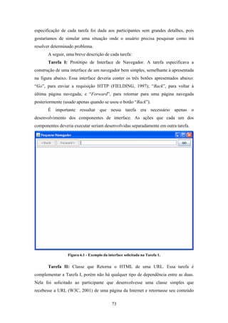 73
especificação de cada tarefa foi dada aos participantes sem grandes detalhes, pois
gostaríamos de simular uma situação onde o usuário precisa pesquisar como irá
resolver determinado problema.
A seguir, uma breve descrição de cada tarefa:
Tarefa I: Protótipo de Interface de Navegador. A tarefa especificava a
construção de uma interface de um navegador bem simples, semelhante à apresentada
na figura abaixo. Essa interface deveria conter os três botões apresentados abaixo:
“Go”, para enviar a requisição HTTP (FIELDING, 1997); “Back”, para voltar à
última página navegada; e “Forward”, para retornar para uma página navegada
posteriormente (usado apenas quando se usou o botão “Back”).
É importante ressaltar que nessa tarefa era necessário apenas o
desenvolvimento dos componentes de interface. As ações que cada um dos
componentes deveria executar seriam desenvolvidas separadamente em outra tarefa.
Figura 6.1 - Exemplo da interface solicitada na Tarefa 1.
Tarefa II: Classe que Retorna o HTML de uma URL. Essa tarefa é
complementar a Tarefa I, porém não há qualquer tipo de dependência entre as duas.
Nela foi solicitado ao participante que desenvolvesse uma classe simples que
recebesse a URL (W3C, 2001) de uma página da Internet e retornasse seu conteúdo
 