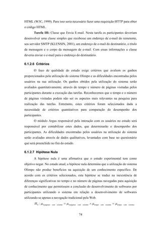 74
HTML (W3C, 1999). Para isso seria necessário fazer uma requisição HTTP para obter
o código HTML.
Tarefa III: Classe que Envia E-mail. Nesta tarefa os participantes deveriam
desenvolver uma classe simples que recebesse um endereço de e-mail do remetente,
seu servidor SMTP (KLENSIN, 2001), um endereço de e-mail do destinatário, o título
da mensagem e o corpo da mensagem de e-mail. Com essas informações a classe
deveria enviar o e-mail para o endereço do destinatário.
6.1.2.6 Critérios
O foco de qualidade do estudo exige critérios que avaliem os ganhos
proporcionados pela utilização do sistema Olimpo e as dificuldades encontradas pelos
usuários na sua utilização. Os ganhos obtidos pela utilização do sistema serão
avaliados quantitativamente, através do tempo e número de páginas visitadas pelos
participantes durante a execução das tarefas. Reconhecemos que o tempo e o número
de páginas visitadas podem não ser os aspectos mais relevantes na pesquisa para
realização das tarefas. Entretanto, estes critérios foram selecionados dada a
necessidade de critérios quantitativos para comparação do desempenho dos
participantes.
O módulo Argus responsável pela interação com os usuários no estudo será
responsável por contabilizar estes dados, que determinarão o desempenho dos
participantes. As dificuldades encontradas pelos usuários na utilização do sistema
serão avaliadas através de dados qualitativos, levantados com base no questionário
que será preenchido no fim do estudo.
6.1.2.7 Hipótese Nula
A hipótese nula é uma afirmativa que o estudo experimental tem como
objetivo negar. No estudo atual, a hipótese nula determina que a utilização do sistema
Olimpo não produz benefícios na aquisição de um conhecimento específico. De
acordo com os critérios selecionados, esta hipótese se traduz na inexistência de
diferenças significativas no tempo e no número de páginas navegadas para aquisição
de conhecimento que permitissem a conclusão do desenvolvimento de softwares por
participantes utilizando o sistema em relação a desenvolvimento de softwares
utilizando-se apenas a navegação tradicional pela Web.
sistemacomtemposistemasemtemposistemacompáginassistemasempáginasH µµµµ =∧= ##0 :
 