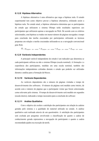 75
6.1.2.8 Hipótese Alternativa
A hipótese alternativa é uma afirmativa que nega a hipótese nula. O estudo
experimental tem como objetivo provar a hipótese alternativa, refutando assim a
hipótese nula. No estudo atual, a hipótese alternativa determina que os participantes
do estudo que utilizarem o sistema Olimpo terão resultados superiores aos
participantes que utilizarem apenas a navegação na Web. De acordo com os critérios
selecionados, esta hipótese se traduz em menor número de páginas navegadas e tempo
para conclusão das tarefas executadas por participantes utilizando as técnicas
propostas em relação a tarefas executadas utilizando-se as a navegação convencional
pela Web.
sistemacomtemposistemasemtemposistemacompáginassistemasempáginasH µµµµ >∨> ##1 :
6.1.2.9 Variáveis Independentes
A principal variável independente do estudo é um indicador que determina se
cada participante utilizou ou não o sistema Olimpo (escala nominal). A formação e a
experiência dos participantes, medidas em uma escala nominal, também são
informações independentes coletadas durante o estudo que poderão ser utilizadas
durante a análise para a formação de blocos.
6.1.2.10 Variáveis Dependentes
As variáveis dependentes são o número de páginas visitadas e tempo de
desenvolvimento dos softwares. O número de páginas será medido como inteiro, de
acordo com o número de páginas que o participante visitar que forem selecionadas
como relevante pelo sistema. O tempo de desenvolvimento será medido em segundos
(escala inteiro), indicando o tempo necessário para a conclusão do software
6.1.2.11 Análise Qualitativa
Com o objetivo de avaliar a satisfação dos participantes em relação às cadeias
geradas pelo sistema e a qualidade do material utilizado no estudo. A análise
qualitativa será realizada através de um questionário. A satisfação dos participantes
será avaliada por perguntas envolvendo a classificação de quanto a cadeia de
conhecimento gerada representou a navegação do participante e quanto a cadeia
recomendada ajudou na execução da tarefa.
 