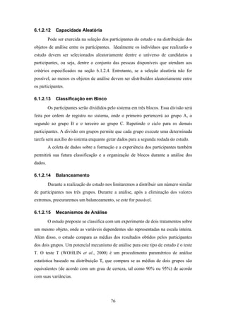 76
6.1.2.12 Capacidade Aleatória
Pode ser exercida na seleção dos participantes do estudo e na distribuição dos
objetos de análise entre os participantes. Idealmente os indivíduos que realizarão o
estudo devem ser selecionados aleatoriamente dentre o universo de candidatos a
participantes, ou seja, dentre o conjunto das pessoas disponíveis que atendam aos
critérios especificados na seção 6.1.2.4. Entretanto, se a seleção aleatória não for
possível, ao menos os objetos de análise devem ser distribuídos aleatoriamente entre
os participantes.
6.1.2.13 Classificação em Bloco
Os participantes serão divididos pelo sistema em três blocos. Essa divisão será
feita por ordem de registro no sistema, onde o primeiro pertencerá ao grupo A, o
segundo ao grupo B e o terceiro ao grupo C. Repetindo o ciclo para os demais
participantes. A divisão em grupos permite que cada grupo execute uma determinada
tarefa sem auxílio do sistema enquanto gerar dados para a segunda rodada do estudo.
A coleta de dados sobre a formação e a experiência dos participantes também
permitirá sua futura classificação e a organização de blocos durante a análise dos
dados.
6.1.2.14 Balanceamento
Durante a realização do estudo nos limitaremos a distribuir um número similar
de participantes nos três grupos. Durante a análise, após a eliminação dos valores
extremos, procuraremos um balanceamento, se este for possível.
6.1.2.15 Mecanismos de Análise
O estudo proposto se classifica com um experimento de dois tratamentos sobre
um mesmo objeto, onde as variáveis dependentes são representadas na escala inteira.
Além disso, o estudo compara as médias dos resultados obtidos pelos participantes
dos dois grupos. Um potencial mecanismo de análise para este tipo de estudo é o teste
T. O teste T (WOHLIN et al., 2000) é um procedimento paramétrico de análise
estatística baseado na distribuição T, que compara se as médias de dois grupos são
equivalentes (de acordo com um grau de certeza, tal como 90% ou 95%) de acordo
com suas variâncias.
 
