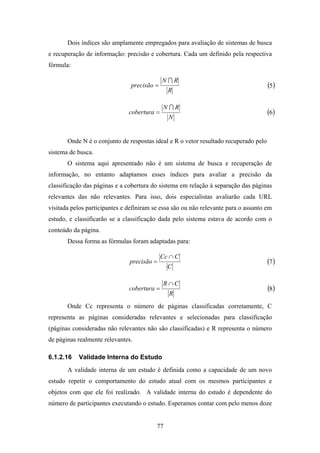 77
Dois índices são amplamente empregados para avaliação de sistemas de busca
e recuperação de informação: precisão e cobertura. Cada um definido pela respectiva
fórmula:
R
RN
precisão
I
= ( )5
N
RN
cobertura
I
= ( )6
Onde N é o conjunto de respostas ideal e R o vetor resultado recuperado pelo
sistema de busca.
O sistema aqui apresentado não é um sistema de busca e recuperação de
informação, no entanto adaptamos esses índices para avaliar a precisão da
classificação das páginas e a cobertura do sistema em relação à separação das páginas
relevantes das não relevantes. Para isso, dois especialistas avaliarão cada URL
visitada pelos participantes e definiram se essa são ou não relevante para o assunto em
estudo, e classificarão se a classificação dada pelo sistema estava de acordo com o
conteúdo da página.
Dessa forma as fórmulas foram adaptadas para:
C
CCc
precisão
∩
= ( )7
R
CR
cobertura
∩
= ( )8
Onde Cc representa o número de páginas classificadas corretamente, C
representa as páginas consideradas relevantes e selecionadas para classificação
(páginas consideradas não relevantes não são classificadas) e R representa o número
de páginas realmente relevantes.
6.1.2.16 Validade Interna do Estudo
A validade interna de um estudo é definida como a capacidade de um novo
estudo repetir o comportamento do estudo atual com os mesmos participantes e
objetos com que ele foi realizado. A validade interna do estudo é dependente do
número de participantes executando o estudo. Esperamos contar com pelo menos doze
 