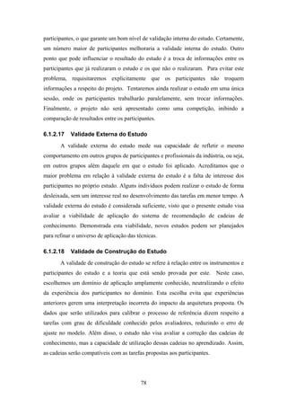 78
participantes, o que garante um bom nível de validação interna do estudo. Certamente,
um número maior de participantes melhoraria a validade interna do estudo. Outro
ponto que pode influenciar o resultado do estudo é a troca de informações entre os
participantes que já realizaram o estudo e os que não o realizaram. Para evitar este
problema, requisitaremos explicitamente que os participantes não troquem
informações a respeito do projeto. Tentaremos ainda realizar o estudo em uma única
sessão, onde os participantes trabalharão paralelamente, sem trocar informações.
Finalmente, o projeto não será apresentado como uma competição, inibindo a
comparação de resultados entre os participantes.
6.1.2.17 Validade Externa do Estudo
A validade externa do estudo mede sua capacidade de refletir o mesmo
comportamento em outros grupos de participantes e profissionais da indústria, ou seja,
em outros grupos além daquele em que o estudo foi aplicado. Acreditamos que o
maior problema em relação à validade externa do estudo é a falta de interesse dos
participantes no próprio estudo. Alguns indivíduos podem realizar o estudo de forma
desleixada, sem um interesse real no desenvolvimento das tarefas em menor tempo. A
validade externa do estudo é considerada suficiente, visto que o presente estudo visa
avaliar a viabilidade de aplicação do sistema de recomendação de cadeias de
conhecimento. Demonstrada esta viabilidade, novos estudos podem ser planejados
para refinar o universo de aplicação das técnicas.
6.1.2.18 Validade de Construção do Estudo
A validade de construção do estudo se refere à relação entre os instrumentos e
participantes do estudo e a teoria que está sendo provada por este. Neste caso,
escolhemos um domínio de aplicação amplamente conhecido, neutralizando o efeito
da experiência dos participantes no domínio. Esta escolha evita que experiências
anteriores gerem uma interpretação incorreta do impacto da arquitetura proposta. Os
dados que serão utilizados para calibrar o processo de referência dizem respeito a
tarefas com grau de dificuldade conhecido pelos avaliadores, reduzindo o erro de
ajuste no modelo. Além disso, o estudo não visa avaliar a correção das cadeias de
conhecimento, mas a capacidade de utilização dessas cadeias no aprendizado. Assim,
as cadeias serão compatíveis com as tarefas propostas aos participantes.
 