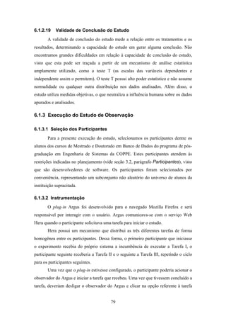 79
6.1.2.19 Validade de Conclusão do Estudo
A validade de conclusão do estudo mede a relação entre os tratamentos e os
resultados, determinando a capacidade do estudo em gerar alguma conclusão. Não
encontramos grandes dificuldades em relação à capacidade de conclusão do estudo,
visto que esta pode ser traçada a partir de um mecanismo de análise estatística
amplamente utilizado, como o teste T (as escalas das variáveis dependentes e
independente assim o permitem). O teste T possui alto poder estatístico e não assume
normalidade ou qualquer outra distribuição nos dados analisados. Além disso, o
estudo utiliza medidas objetivas, o que neutraliza a influência humana sobre os dados
apurados e analisados.
6.1.3 Execução do Estudo de Observação
6.1.3.1 Seleção dos Participantes
Para a presente execução do estudo, selecionamos os participantes dentre os
alunos dos cursos de Mestrado e Doutorado em Banco de Dados do programa de pós-
graduação em Engenharia de Sistemas da COPPE. Estes participantes atendem às
restrições indicadas no planejamento (vide seção 3.2, parágrafo Participantes), visto
que são desenvolvedores de software. Os participantes foram selecionados por
conveniência, representando um subconjunto não aleatório do universo de alunos da
instituição supracitada.
6.1.3.2 Instrumentação
O plug-in Argus foi desenvolvido para o navegado Mozilla Firefox e será
responsável por interagir com o usuário. Argus comunicava-se com o serviço Web
Hera quando o participante solicitava uma tarefa para iniciar o estudo.
Hera possui um mecanismo que distribui as três diferentes tarefas de forma
homogênea entre os participantes. Dessa forma, o primeiro participante que iniciasse
o experimento recebia do próprio sistema a incumbência de executar a Tarefa I, o
participante seguinte receberia a Tarefa II e o seguinte a Tarefa III, repetindo o ciclo
para os participantes seguintes.
Uma vez que o plug-in estivesse configurado, o participante poderia acionar o
observador do Argus e iniciar a tarefa que recebeu. Uma vez que tivessem concluído a
tarefa, deveriam desligar o observador do Argus e clicar na opção referente à tarefa
 