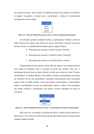 80
que recebeu no menu “Suas Cadeias” do Módulo Hermes. Este módulo irá classificar
as páginas navegadas e retornar para o participante a cadeia de conhecimento
navegada por ele nessa etapa.
Figura 6.2 - Menu do Módulo Hermes para obter a cadeia navegada pelo participante
Ao terminar a primeira rodada de tarefas, os participantes voltaram a clicar no
botão “Iniciar nova tarefa” para receber do serviço Web Hera a próxima tarefa que
deveria executar. A redistribuição de tarefas segue a seguinte lógica:
• Participante de executou a Tarefa I recebe a Tarefa II;
• Participante de executou a Tarefa II recebe a Tarefa III;
• Participante de executou a Tarefa III recebe a Tarefa I.
O participante deveria reativar o observador do Argus e nessa rodada solicitar
uma cadeia de referência para a execução da tarefa que recebeu. Para isso, o
participante deveria clicar na opção referente à tarefa que recebeu no menu “Cadeias
de Referência” no módulo Hermes. Este módulo retornaria ao participante uma cadeia
de referência de um dos participantes (escolhido aleatoriamente) que executaram
aquela tarefa na rodada anterior. Com essas cadeias recomendadas, os participantes
tinham a possibilidade de clicar em determinado conceito e obter a lista de páginas
que foram visitadas e classificadas com aquele conceito ordenadas por grau de
relevância.
Figura 6.3 - Menu do Módulo Hermes para obter a recomendação de cadeia de conhecimentos
Mais uma vez, ao terminar a execução da tarefa o usuário deveria desativar o
observador e ver a cadeia de conhecimento gerada pelo Hermes para a execução dessa
segunda rodada de tarefas.
 