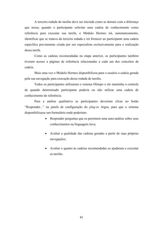 81
A terceira rodada de tarefas deve ser iniciada como as demais com a diferença
que nessa, quando o participante solicitar uma cadeia de conhecimento como
referência para executar sua tarefa, o Módulo Hermes irá, automaticamente,
identificar que se tratava da terceira rodada e irá fornecer ao participante uma cadeia
específica previamente criada por um especialista exclusivamente para a realização
dessa tarefa.
Como as cadeias recomendadas na etapa anterior, os participantes também
tiveram acesso a páginas de referência relacionadas a cada um dos conceitos da
cadeia.
Mais uma vez o Módulo Hermes disponibilizou para o usuário a cadeia gerada
pela sua navegação para execução dessa rodada de tarefas.
Todos os participantes utilizaram o sistema Olimpo e ele mantinha o controle
de quando determinado participante poderia ou não utilizar uma cadeia de
conhecimento de referência.
Para a análise qualitativa os participantes deveriam clicar no botão
“Responder...” na janela de configuração do plug-in Argus, para que o sistema
disponibilizasse um formulário onde poderiam:
• Responder perguntas que os permitem uma auto-análise sobre seus
conhecimentos na linguagem Java;
• Avaliar a qualidade das cadeias geradas a partir de suas próprias
navegações;
• Avaliar o quanto às cadeias recomendadas os ajudaram a executar
as tarefas.
 