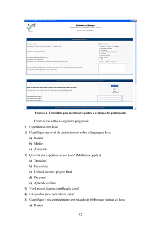 82
Figura 6.4 - Formulário para identificar o perfil e a avaliação dos participantes
Foram feitas então as seguintes perguntas:
• Experiência com Java
1) Classifique seu nível de conhecimento sobre a linguagem Java:
a) Básico
b) Médio
c) Avançado
2) Qual foi sua experiência com Java? (Múltiplas opções)
a) Trabalhei
b) Fiz cadeira
c) Utilizei na tese / projeto final
d) Fiz curso
e) Aprendi sozinho
3) Você possui alguma certificação Java?
4) Há quantos anos você utiliza Java?
5) Classifique o seu conhecimento em relação às bibliotecas básicas do Java
a) Básico
 