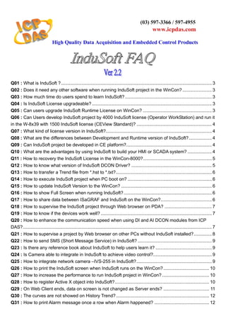 Q01 : What is InduSoft ?...................................................................................................................... 3
Q02 : Does it need any other software when running InduSoft project in the WinCon?....................... 3
Q03 : How much time do users spend to learn InduSoft?.................................................................... 3
Q04 : Is InduSoft License upgradeable?.............................................................................................. 3
Q05 : Can users upgrade InduSoft Runtime License on WinCon? ...................................................... 3
Q06 : Can Users develop InduSoft project by 4000 InduSoft license (Operator WorkStation) and run it
in the W-8x39 with 1500 InduSoft license (CEView Standard)? ........................................................... 4
Q07 : What kind of license version in InduSoft?................................................................................... 4
Q08 : What are the differences between Development and Runtime version of InduSoft?.................. 4
Q09 : Can InduSoft project be developed in CE platform?................................................................... 4
Q10 : What are the advantages by using InduSoft to build your HMI or SCADA system? ................... 4
Q11 : How to recovery the InduSoft License in the WinCon-8000?...................................................... 5
Q12 : How to know what version of InduSoft DCON Driver? ............................................................... 5
Q13 : How to transfer a Trend file from *.hst to *.txt?........................................................................... 6
Q14 : How to execute InduSoft project when PC boot on? .................................................................. 6
Q15 : How to update InduSoft Version to the WinCon? ....................................................................... 6
Q16 : How to show Full Screen when running InduSoft?..................................................................... 6
Q17 : How to share data between ISaGRAF and InduSoft on the WinCon?........................................ 6
Q18 : How to supervise the InduSoft project through Web browser on PDA? ..................................... 7
Q19 : How to know if the devices work well? ....................................................................................... 7
Q20 : How to enhance the communication speed when using DI and AI DCON modules from ICP
DAS?.................................................................................................................................................... 7
Q21 : How to supervise a project by Web browser on other PCs without InduSoft installed?.............. 8
Q22 : How to send SMS (Short Message Service) in InduSoft? .......................................................... 9
Q23 : Is there any reference book about InduSoft to help users learn it? ............................................ 9
Q24 : Is Camera able to integrate in InduSoft to achieve video control?.............................................. 9
Q25 : How to integrate network camera –IVS-255 in InduSoft?........................................................... 9
Q26 : How to print the InduSoft screen when InduSoft runs on the WinCon?.................................... 10
Q27 : How to increase the performance to run InduSoft project in WinCon?..................................... 10
Q28 : How to register Active X object into InduSoft?.......................................................................... 10
Q29 : On Web Client ends, data on screen is not changed as Server ends? .................................... 11
Q30 : The curves are not showed on History Trend?......................................................................... 12
Q31 : How to print Alarm message once a row when Alarm happened? ........................................... 12
 