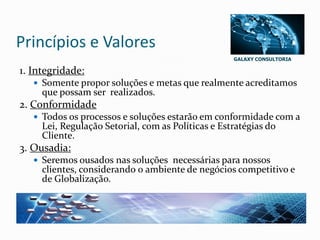 GALAXY CONSULTORIA
Princípios e Valores
1. Integridade:
 Somente propor soluções e metas que realmente acreditamos
que possam ser realizados.
2. Conformidade
 Todos os processos e soluções estarão em conformidade com a
Lei, Regulação Setorial, com as Políticas e Estratégias do
Cliente.
3. Ousadia:
 Seremos ousados nas soluções necessárias para nossos
clientes, considerando 0 ambiente de negócios competitivo e
de Globalização.
 