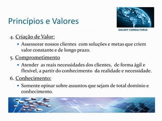 GALAXY CONSULTORIA
Princípios e Valores
4. Criação de Valor:
 Assessorar nossos clientes com soluções e metas que criem
valor constante e de longo prazo.
5. Comprometimento
 Atender as reais necessidades dos clientes, de forma ágil e
flexível, a partir do conhecimento da realidade e necessidade.
6. Conhecimento:
 Somente opinar sobre assuntos que sejam de total domínio e
conhecimento.
 
