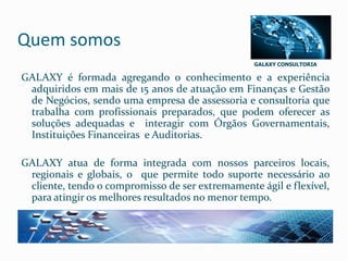 GALAXY CONSULTORIA
Quem somos
GALAXY é formada agregando o conhecimento e a experiência
adquiridos em mais de 15 anos de atuação em Finanças e Gestão
de Negócios, sendo uma empresa de assessoria e consultoria que
trabalha com profissionais preparados, que podem oferecer as
soluções adequadas e interagir com Órgãos Governamentais,
Instituições Financeiras e Auditorias.
GALAXY atua de forma integrada com nossos parceiros locais,
regionais e globais, o que permite todo suporte necessário ao
cliente, tendo o compromisso de ser extremamente ágil e flexível,
para atingir os melhores resultados no menor tempo.
 