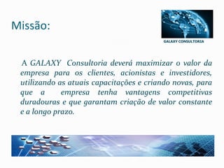 GALAXY CONSULTORIA
Missão:
A GALAXY Consultoria deverá maximizar o valor da
empresa para os clientes, acionistas e investidores,
utilizando as atuais capacitações e criando novas, para
que a empresa tenha vantagens competitivas
duradouras e que garantam criação de valor constante
e a longo prazo.
 