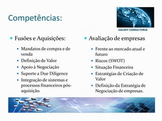GALAXY CONSULTORIA
Competências:
 Fusões e Aquisições:
 Mandatos de compra e de
venda
 Definição de Valor
 Apoio à Negociação
 Suporte a Due Diligence
 Integração de sistemas e
processos financeiros pós-
aquisição.
 Avaliação de empresas
 Frente ao mercado atual e
futuro
 Riscos (SWOT)
 Situação Financeira
 Estratégias de Criação de
Valor
 Definição da Estratégia de
Negociação de empresas.
 