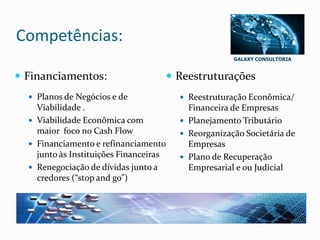 GALAXY CONSULTORIA
Competências:
 Financiamentos:
 Planos de Negócios e de
Viabilidade .
 Viabilidade Econômica com
maior foco no Cash Flow
 Financiamento e refinanciamento
junto às Instituições Financeiras
 Renegociação de dívidas junto a
credores (“stop and go”)
 Reestruturações
 Reestruturação Econômica/
Financeira de Empresas
 Planejamento Tributário
 Reorganização Societária de
Empresas
 Plano de Recuperação
Empresarial e ou Judicial
 