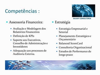GALAXY CONSULTORIA
Competências :
 Assessoria Financeira:
 Avaliação e Modelagem dos
Relatórios Financeiros
 Definição de KPIs
 Suporte aos Executivos,
Conselho de Administração e
Investidores
 Adequação aos processos de
Auditoria Externa.
 Estratégia
 Estratégia Empresarial e
Setorial
 Planejamento Estratégico e
Orçamentário
 Balanced ScoreCard
 Consultoria Organizacional
 Estudos de Performance de
longo prazo
 