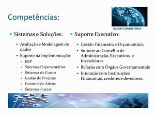 GALAXY CONSULTORIA
Competências:
 Sistemas e Soluções:
 Avaliação e Modelagem de
dados
 Suporte na implementação:
 ERP
 Sistemas Orçamentários
 Sistemas de Custos
 Gestão de Projetos
 Controle de Ativos
 Sistemas Fiscais
 Suporte Executivo:
 Gestão Financeira e Orçamentária
 Suporte ao Conselho de
Administração, Executivos e
Investidores
 Relação com Órgãos Governamentais
 Interação com Instituições
Financeiras, credores e devedores.
 