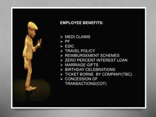 EMPLOYEE BENEFITS:
 MEDI CLAIMS
 PF
 ESIC
 TRAVEL POLICY
 REIMBURSEMENT SCHEMES
 ZERO PERCENT INTEREST LOAN
 MARRIAGE GIFTS
 BIRTHDAY CELEBRATIONS
 TICKET BORNE BY COMPANY(TBC)
 CONCESSION OF
TRANSACTIONS(COT)
 