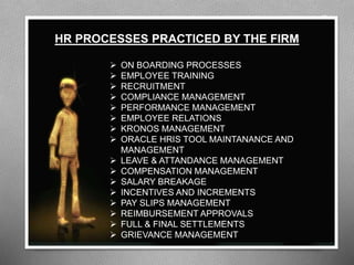 ON BOARDING PROCESSES
 EMPLOYEE TRAINING
 RECRUITMENT
 COMPLIANCE MANAGEMENT
 PERFORMANCE MANAGEMENT
 EMPLOYEE RELATIONS
 KRONOS MANAGEMENT
 ORACLE HRIS TOOL MAINTANANCE AND
MANAGEMENT
 LEAVE & ATTANDANCE MANAGEMENT
 COMPENSATION MANAGEMENT
 SALARY BREAKAGE
 INCENTIVES AND INCREMENTS
 PAY SLIPS MANAGEMENT
 REIMBURSEMENT APPROVALS
 FULL & FINAL SETTLEMENTS
 GRIEVANCE MANAGEMENT
HR PROCESSES PRACTICED BY THE FIRM
 