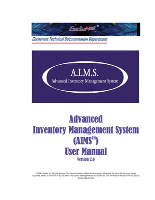 Corporate Technical Documentation Department
Advanced
Inventory Management System
(AIMS
TM
)
User Manual
Version 2.0
© 2006 FortuNet, Inc. All rights reserved. This manual contains confidential and proprietary information. No part of this document may be
duplicated, altered, or distributed in any way without the express written permission of FortuNet, Inc. The information in this document is subject to
change without notice.
 
